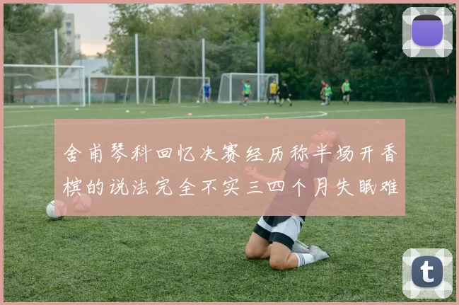 舍甫琴科回忆决赛经历称半场开香槟的说法完全不实三四个月失眠难以释怀