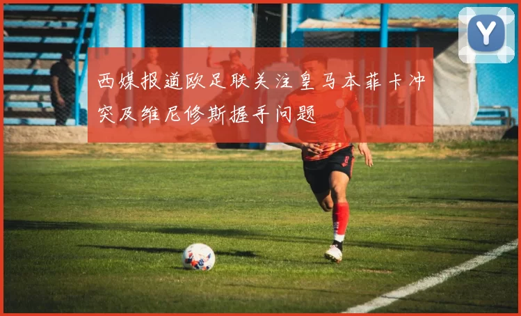 西媒报道欧足联关注皇马本菲卡冲突及维尼修斯握手问题