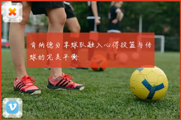 肯纳德分享球队融入心得投篮与传球的完美平衡