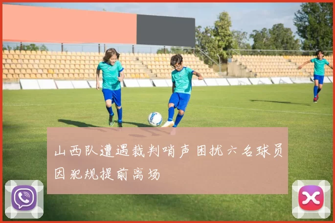 山西队遭遇裁判哨声困扰六名球员因犯规提前离场