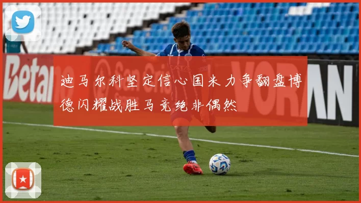 迪马尔科坚定信心国米力争翻盘博德闪耀战胜马竞绝非偶然