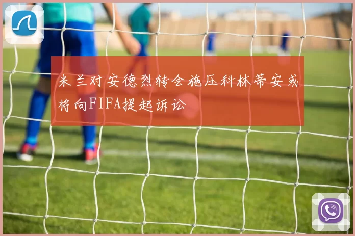 米兰对安德烈转会施压科林蒂安或将向FIFA提起诉讼