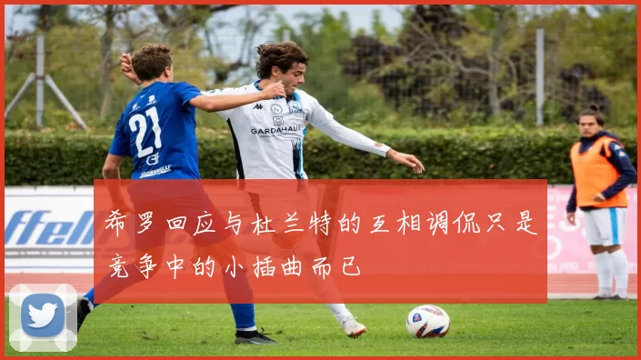 希罗回应与杜兰特的互相调侃只是竞争中的小插曲而已