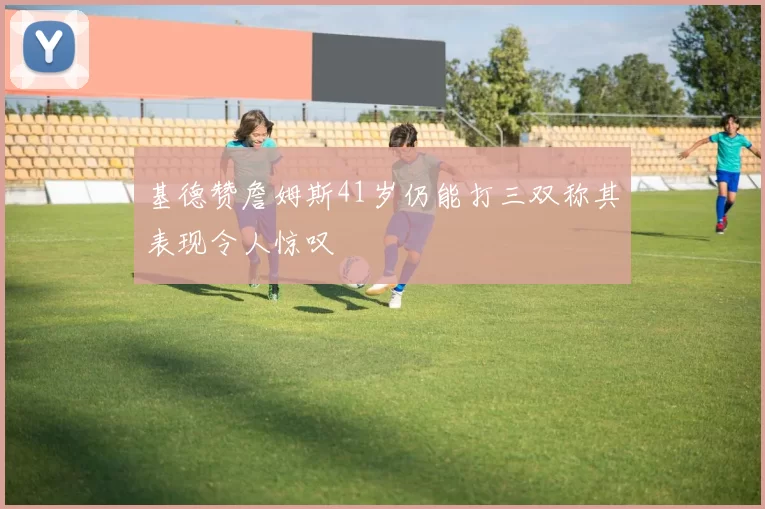 基德赞詹姆斯41岁仍能打三双称其表现令人惊叹