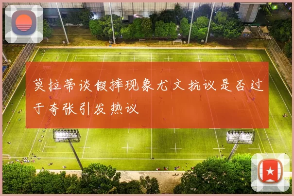 莫拉蒂谈假摔现象尤文抗议是否过于夸张引发热议
