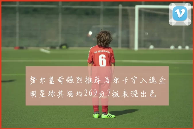 努尔基奇强烈推荐马尔卡宁入选全明星称其场均269分7板表现出色