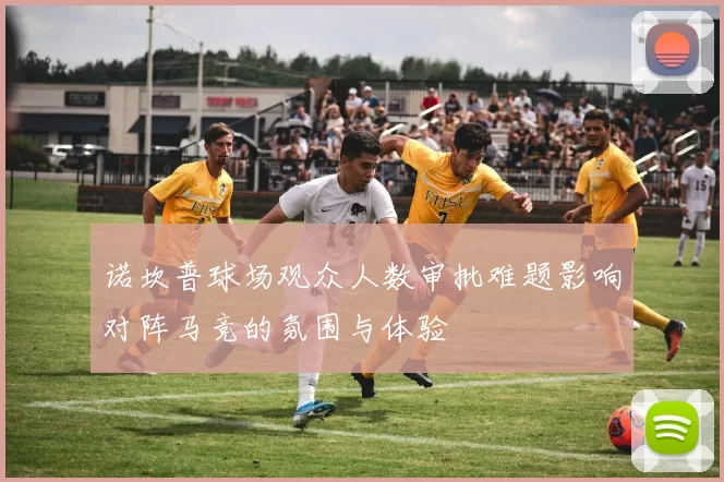 诺坎普球场观众人数审批难题影响对阵马竞的氛围与体验