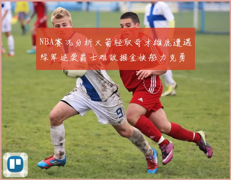 NBA赛况分析火箭轻取奇才雄鹿遭遇绿军逆袭爵士难敌掘金快船力克勇士