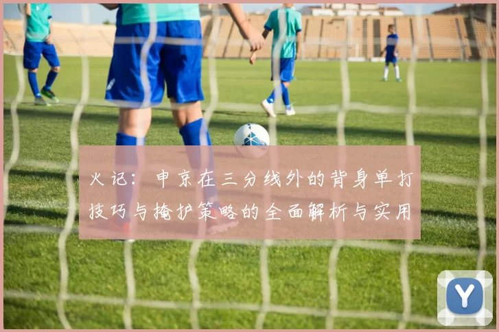 火记：申京在三分线外的背身单打技巧与掩护策略的全面解析与实用指南