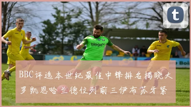 BBC评选本世纪最佳中锋排名揭晓大罗凯恩哈兰德位列前三伊布苏牙紧随其后