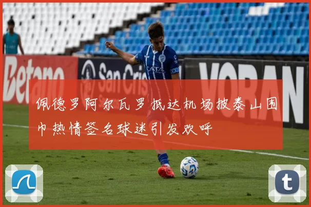 佩德罗阿尔瓦罗抵达机场披泰山围巾热情签名球迷引发欢呼