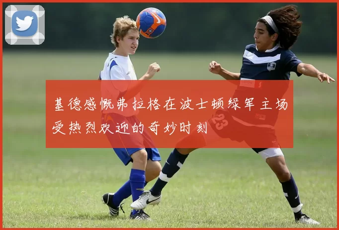 基德感慨弗拉格在波士顿绿军主场受热烈欢迎的奇妙时刻
