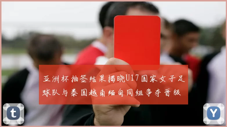 亚洲杯抽签结果揭晓U17国家女子足球队与泰国越南缅甸同组争夺晋级资格