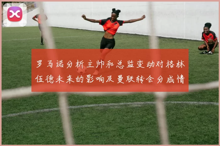 罗马诺分析主帅和总监变动对格林伍德未来的影响及曼联转会分成情况