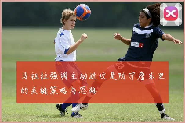 马祖拉强调主动进攻是防守詹东里的关键策略与思路