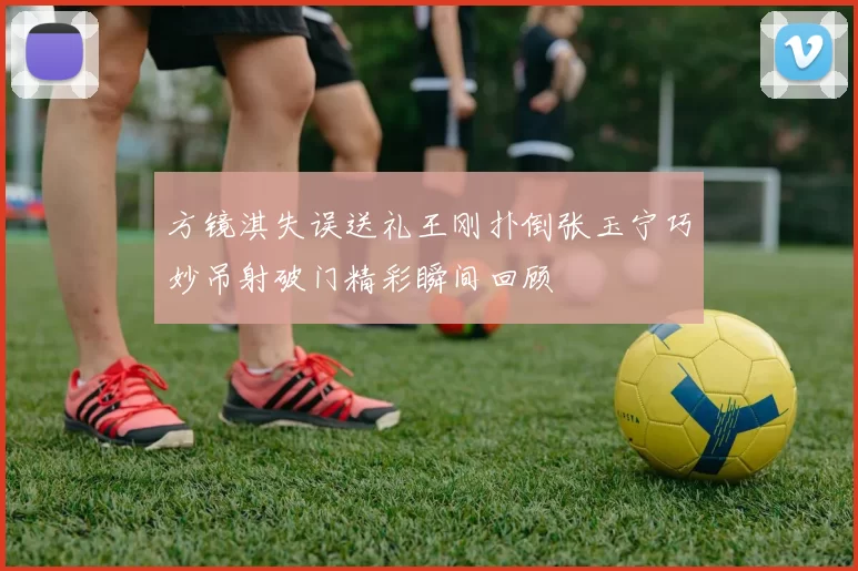 方镜淇失误送礼王刚扑倒张玉宁巧妙吊射破门精彩瞬间回顾