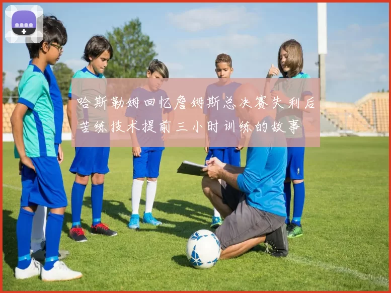 哈斯勒姆回忆詹姆斯总决赛失利后苦练技术提前三小时训练的故事