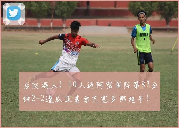 后防漏人！10人迈阿密国际第87分钟2-2遭瓜亚基尔巴塞罗那绝平！