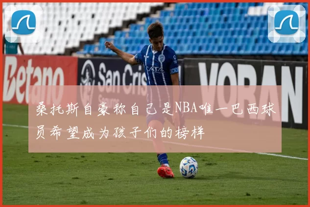 桑托斯自豪称自己是NBA唯一巴西球员希望成为孩子们的榜样