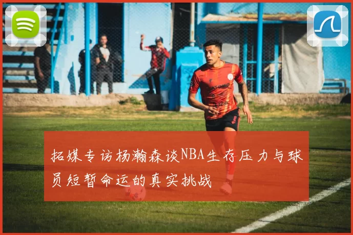 拓媒专访杨瀚森谈NBA生存压力与球员短暂命运的真实挑战