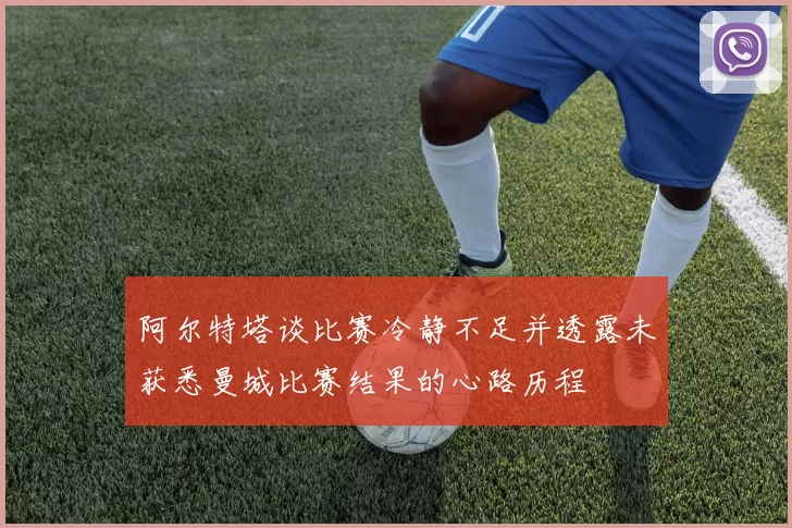 阿尔特塔谈比赛冷静不足并透露未获悉曼城比赛结果的心路历程