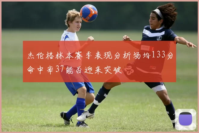 杰伦格林本赛季表现分析场均133分命中率37能否迎来突破