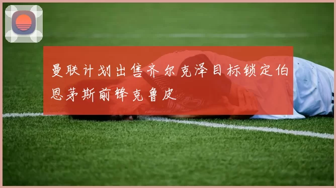 曼联计划出售齐尔克泽目标锁定伯恩茅斯前锋克鲁皮
