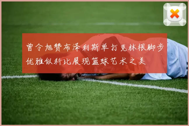 曾令旭赞布泽利斯单打克林根脚步优雅似科比展现篮球艺术之美