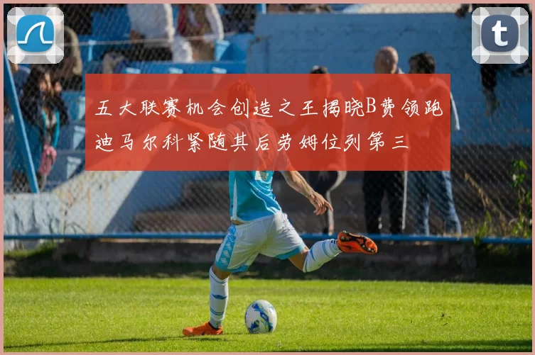 五大联赛机会创造之王揭晓B费领跑迪马尔科紧随其后劳姆位列第三