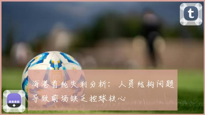 海港首轮失利分析：人员结构问题导致前场缺乏控球核心