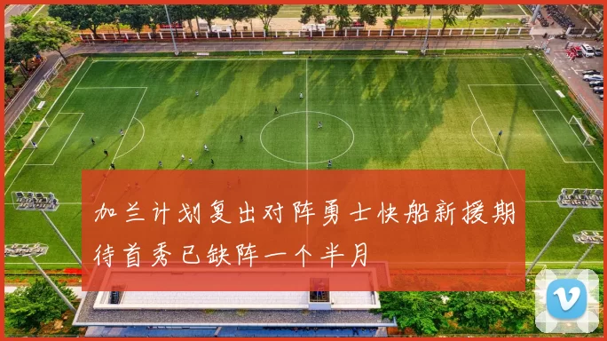 加兰计划复出对阵勇士快船新援期待首秀已缺阵一个半月
