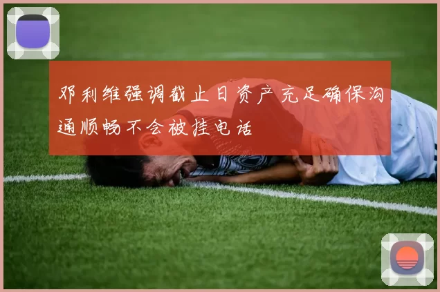 邓利维强调截止日资产充足确保沟通顺畅不会被挂电话