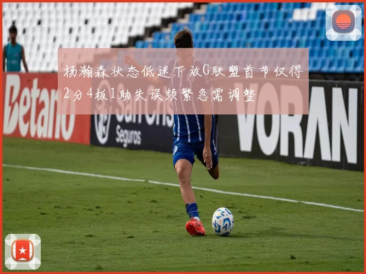 杨瀚森状态低迷下放G联盟首节仅得2分4板1助失误频繁急需调整