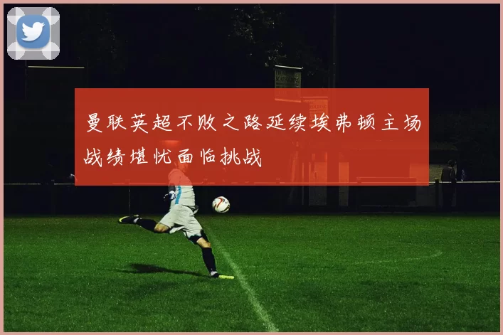 曼联英超不败之路延续埃弗顿主场战绩堪忧面临挑战