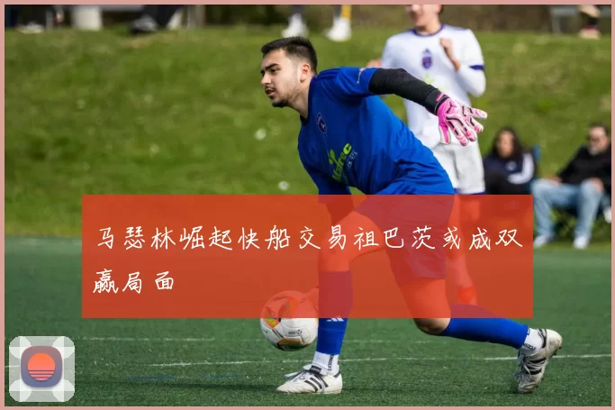 马瑟林崛起快船交易祖巴茨或成双赢局面